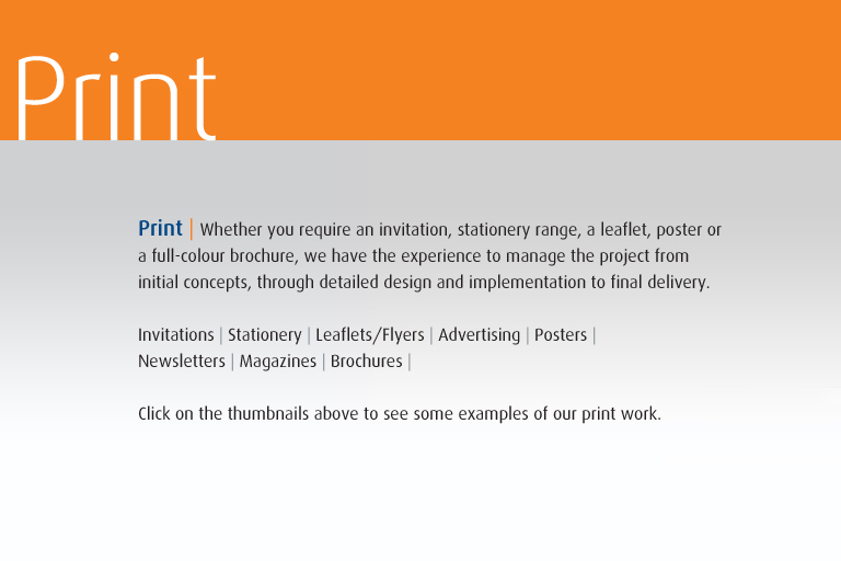 Print | Whether you require an invitation, stationery range, a leaflet, poster or  a full-colour brochure, we have the experience to manage the project from  initial concepts, through detailed design and implementation to final delivery.  Invitations | Stationery | Leaflets/Flyers | Advertising | Posters | Newsletters | Magazines | Brochures |  Click on the thumbnails above to see some examples of our print work.