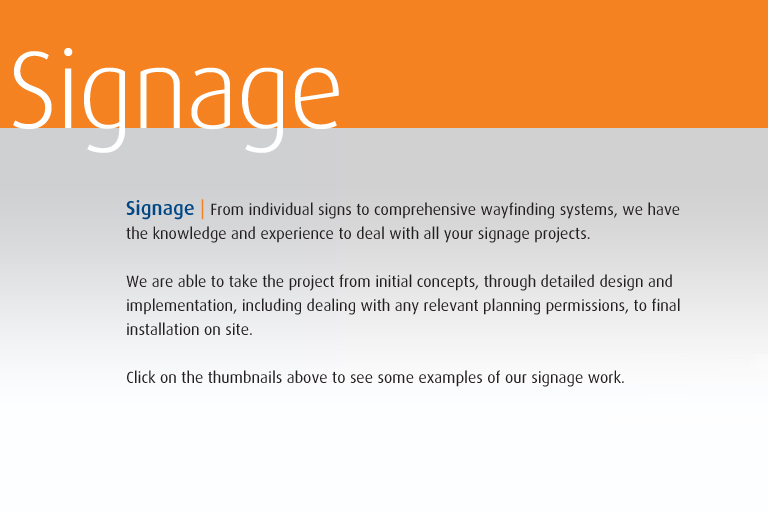 Signage | From individual signs to comprehensive wayfinding systems, we have  the knowledge and experience to deal with all your signage projects.  We are able to take the project from initial concepts, through detailed design and  implementation, including dealing with any relevant planning permissions, to final installation on site.  Click on the thumbnails above to see some examples of our signage work.